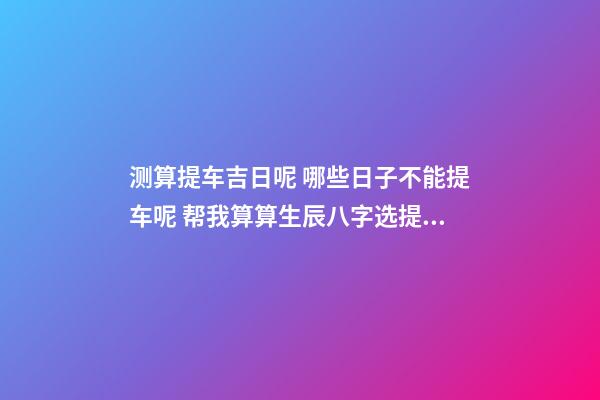 测算提车吉日呢 哪些日子不能提车呢 帮我算算生辰八字选提车吉日!-第1张-观点-玄机派